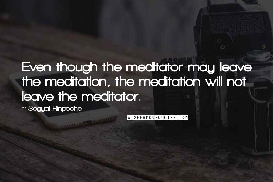 Sogyal Rinpoche Quotes: Even though the meditator may leave the meditation, the meditation will not leave the meditator.