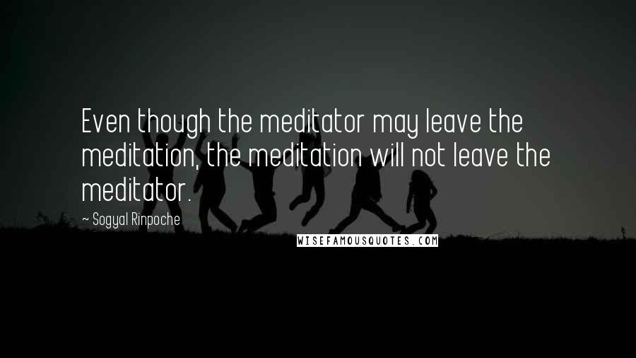 Sogyal Rinpoche Quotes: Even though the meditator may leave the meditation, the meditation will not leave the meditator.