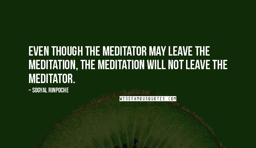 Sogyal Rinpoche Quotes: Even though the meditator may leave the meditation, the meditation will not leave the meditator.