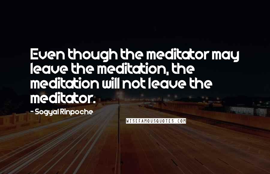 Sogyal Rinpoche Quotes: Even though the meditator may leave the meditation, the meditation will not leave the meditator.