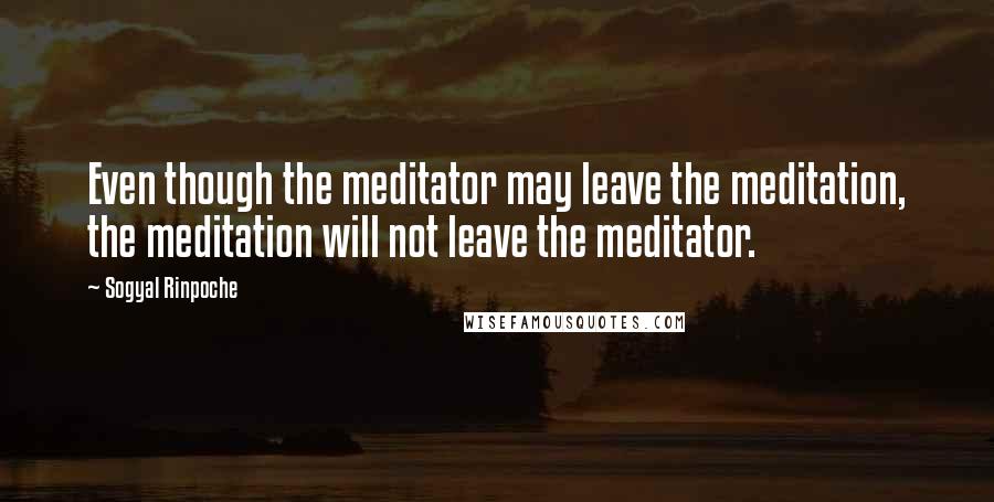 Sogyal Rinpoche Quotes: Even though the meditator may leave the meditation, the meditation will not leave the meditator.