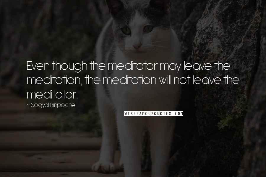 Sogyal Rinpoche Quotes: Even though the meditator may leave the meditation, the meditation will not leave the meditator.