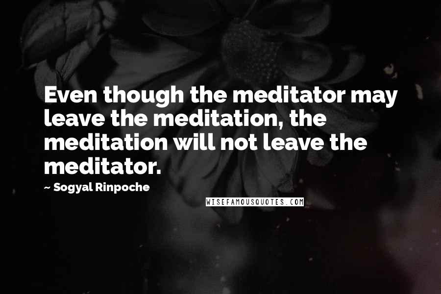 Sogyal Rinpoche Quotes: Even though the meditator may leave the meditation, the meditation will not leave the meditator.