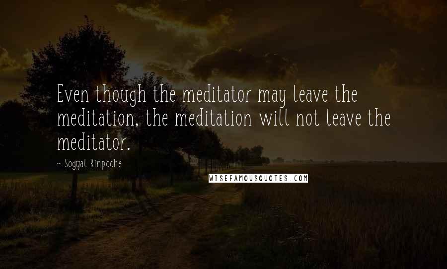 Sogyal Rinpoche Quotes: Even though the meditator may leave the meditation, the meditation will not leave the meditator.