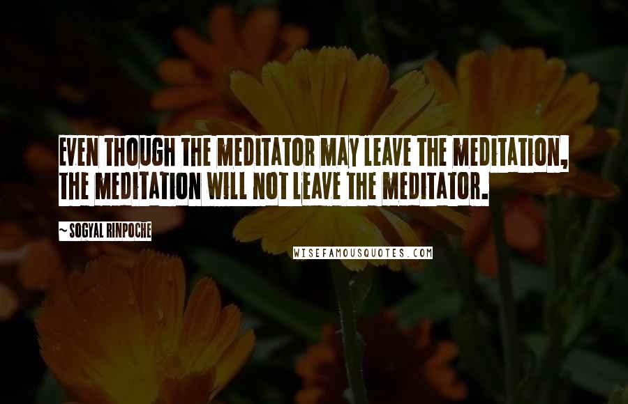 Sogyal Rinpoche Quotes: Even though the meditator may leave the meditation, the meditation will not leave the meditator.