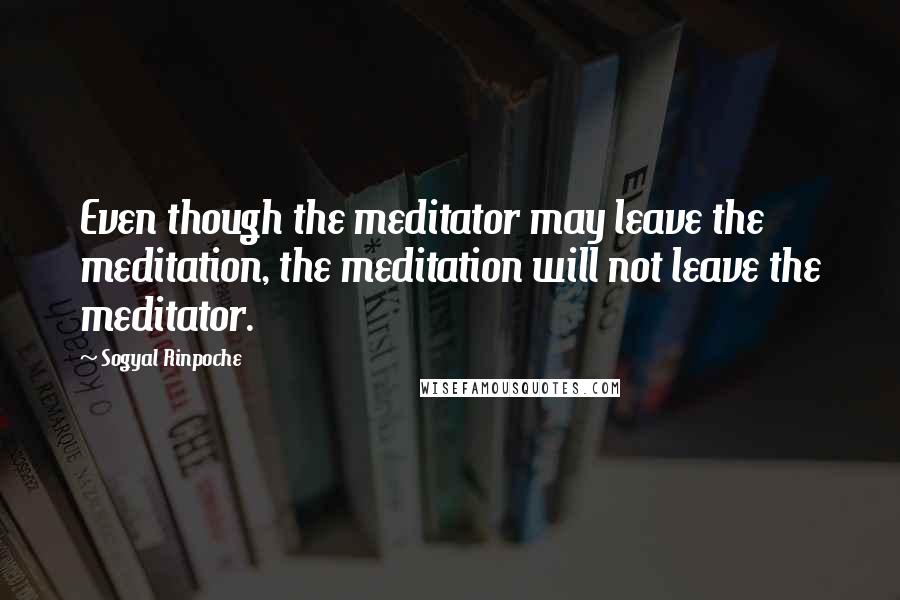 Sogyal Rinpoche Quotes: Even though the meditator may leave the meditation, the meditation will not leave the meditator.