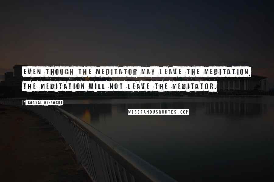 Sogyal Rinpoche Quotes: Even though the meditator may leave the meditation, the meditation will not leave the meditator.