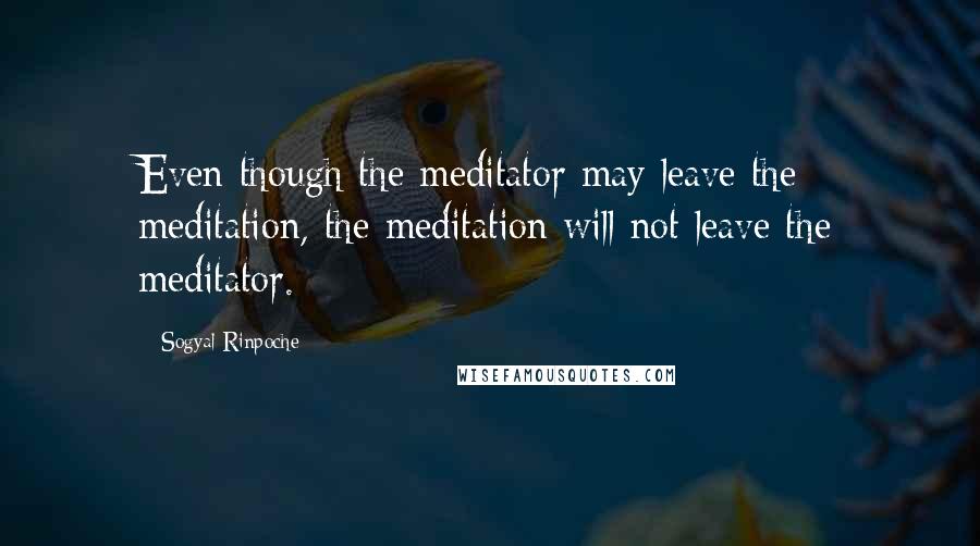 Sogyal Rinpoche Quotes: Even though the meditator may leave the meditation, the meditation will not leave the meditator.