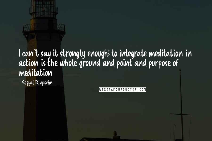 Sogyal Rinpoche Quotes: I can't say it strongly enough; to integrate meditation in action is the whole ground and point and purpose of meditation