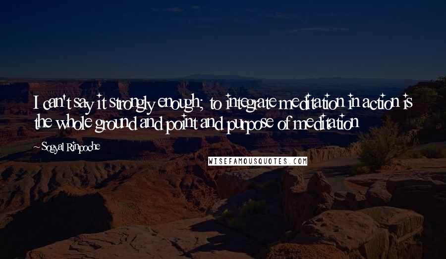 Sogyal Rinpoche Quotes: I can't say it strongly enough; to integrate meditation in action is the whole ground and point and purpose of meditation