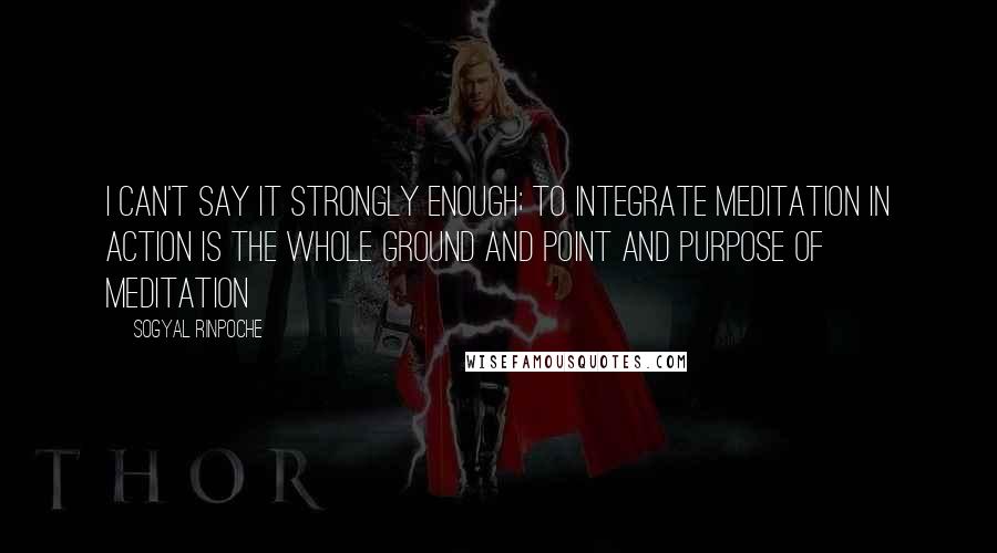 Sogyal Rinpoche Quotes: I can't say it strongly enough; to integrate meditation in action is the whole ground and point and purpose of meditation