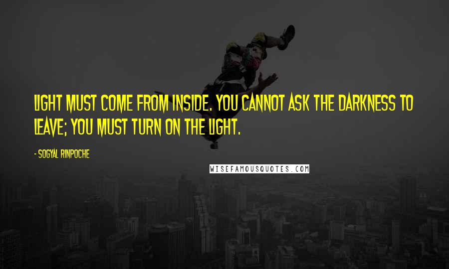 Sogyal Rinpoche Quotes: Light must come from inside. You cannot ask the darkness to leave; you must turn on the light.