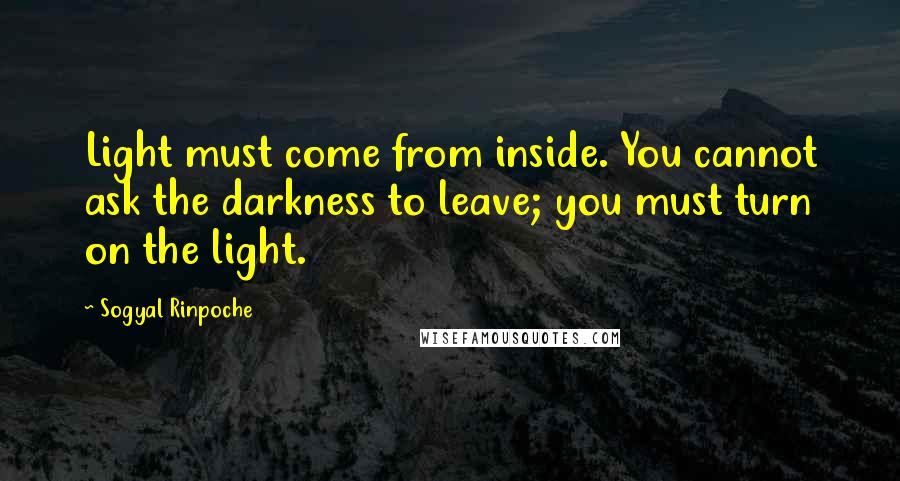 Sogyal Rinpoche Quotes: Light must come from inside. You cannot ask the darkness to leave; you must turn on the light.