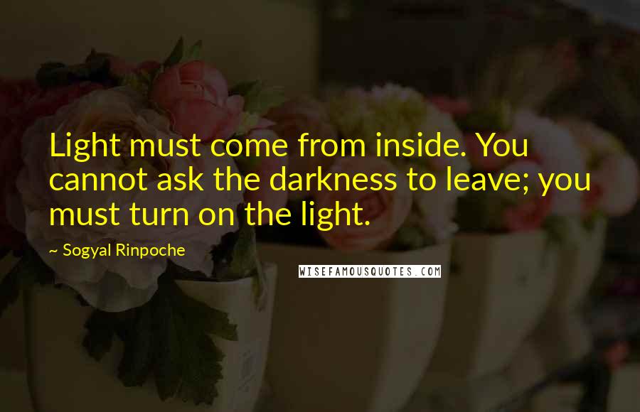 Sogyal Rinpoche Quotes: Light must come from inside. You cannot ask the darkness to leave; you must turn on the light.