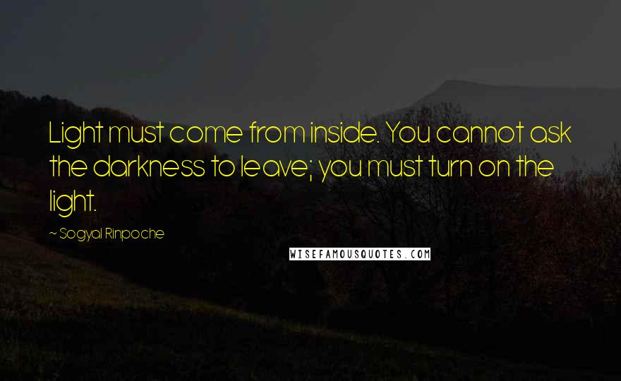 Sogyal Rinpoche Quotes: Light must come from inside. You cannot ask the darkness to leave; you must turn on the light.