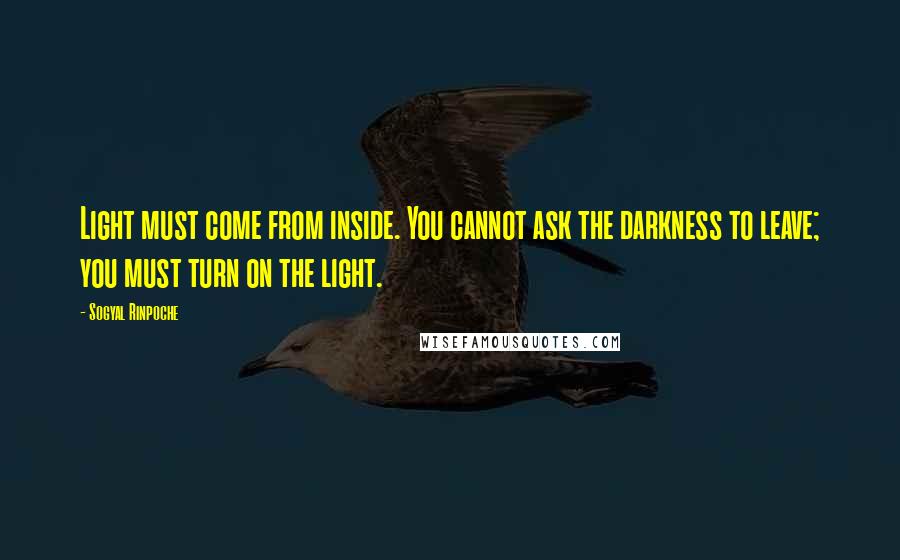 Sogyal Rinpoche Quotes: Light must come from inside. You cannot ask the darkness to leave; you must turn on the light.