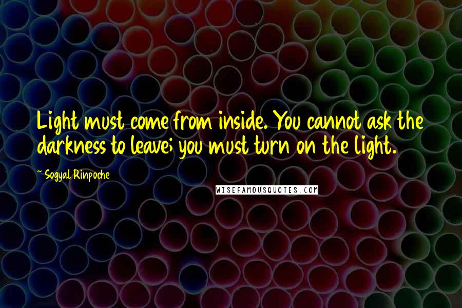 Sogyal Rinpoche Quotes: Light must come from inside. You cannot ask the darkness to leave; you must turn on the light.