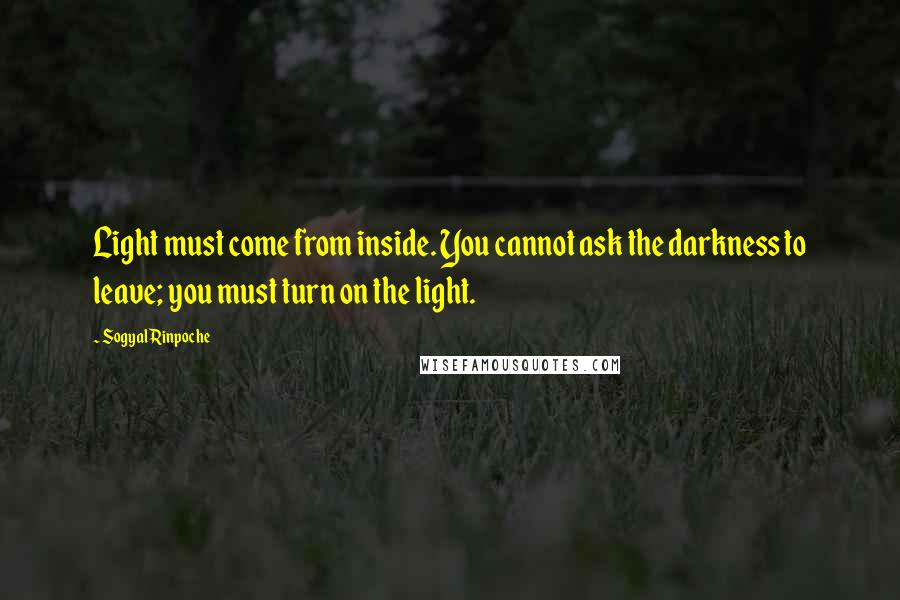 Sogyal Rinpoche Quotes: Light must come from inside. You cannot ask the darkness to leave; you must turn on the light.