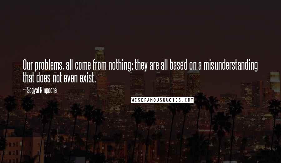 Sogyal Rinpoche Quotes: Our problems, all come from nothing; they are all based on a misunderstanding that does not even exist.