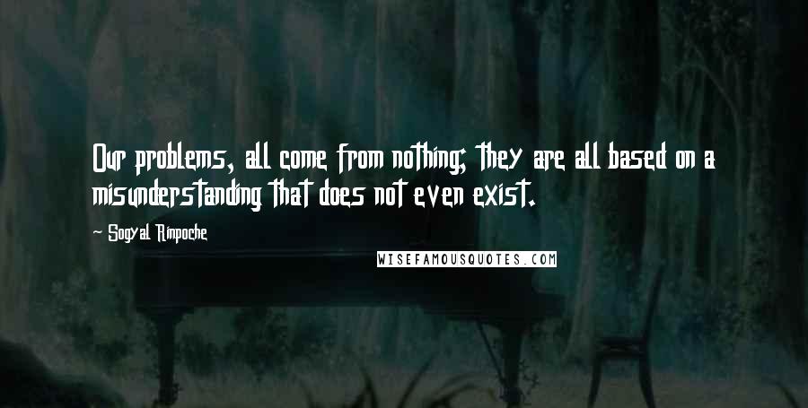 Sogyal Rinpoche Quotes: Our problems, all come from nothing; they are all based on a misunderstanding that does not even exist.