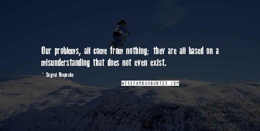 Sogyal Rinpoche Quotes: Our problems, all come from nothing; they are all based on a misunderstanding that does not even exist.