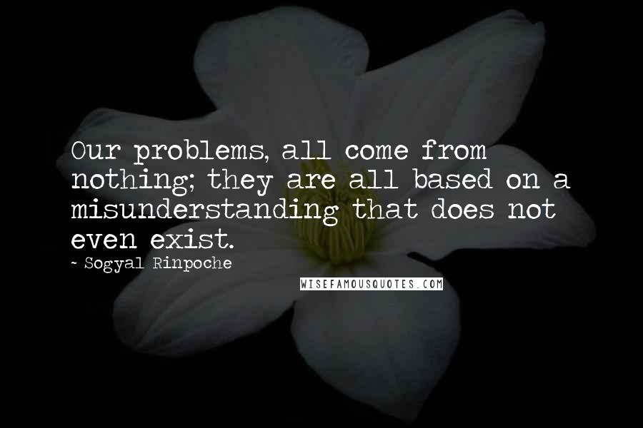 Sogyal Rinpoche Quotes: Our problems, all come from nothing; they are all based on a misunderstanding that does not even exist.