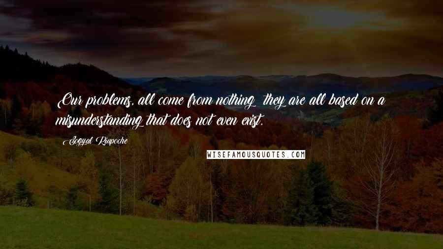 Sogyal Rinpoche Quotes: Our problems, all come from nothing; they are all based on a misunderstanding that does not even exist.