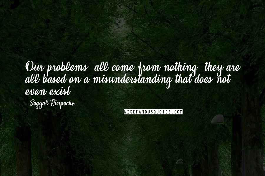 Sogyal Rinpoche Quotes: Our problems, all come from nothing; they are all based on a misunderstanding that does not even exist.