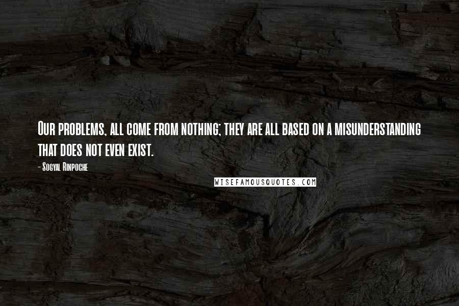 Sogyal Rinpoche Quotes: Our problems, all come from nothing; they are all based on a misunderstanding that does not even exist.