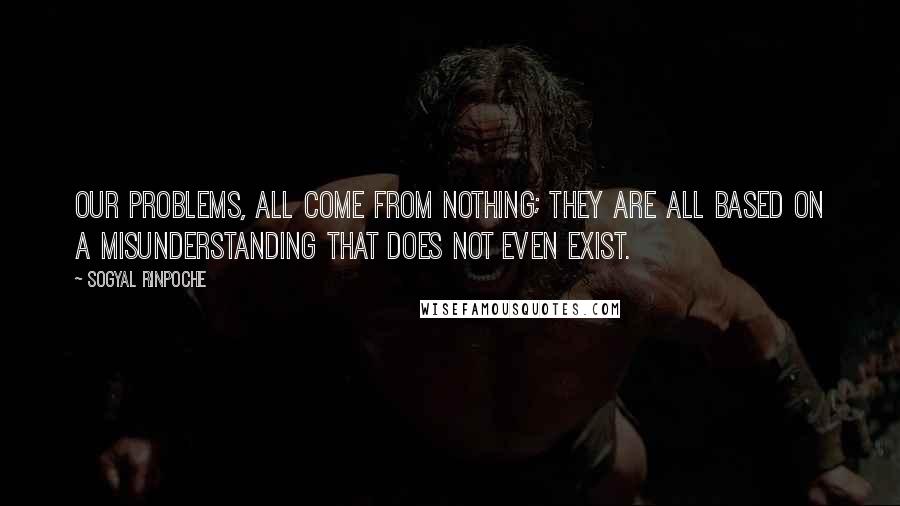 Sogyal Rinpoche Quotes: Our problems, all come from nothing; they are all based on a misunderstanding that does not even exist.