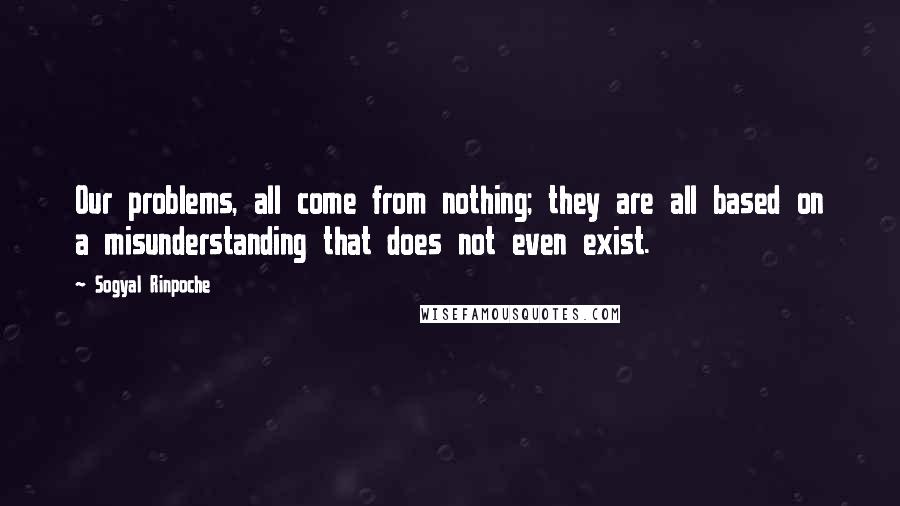 Sogyal Rinpoche Quotes: Our problems, all come from nothing; they are all based on a misunderstanding that does not even exist.