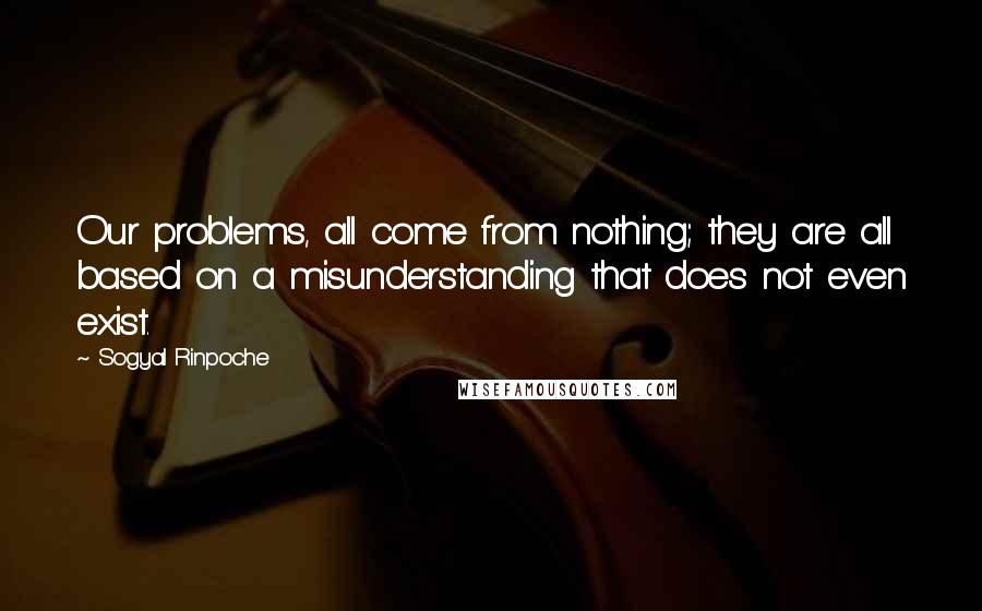 Sogyal Rinpoche Quotes: Our problems, all come from nothing; they are all based on a misunderstanding that does not even exist.