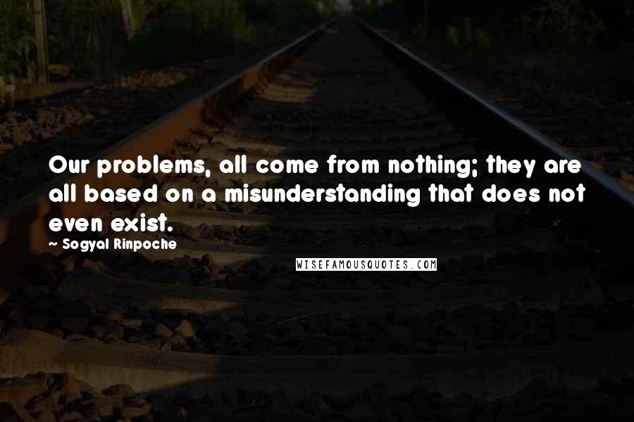 Sogyal Rinpoche Quotes: Our problems, all come from nothing; they are all based on a misunderstanding that does not even exist.