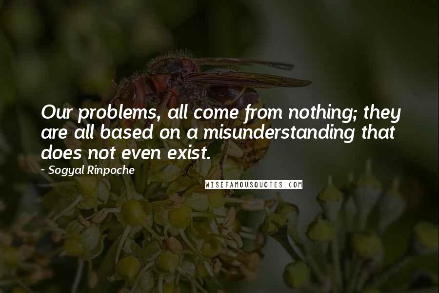 Sogyal Rinpoche Quotes: Our problems, all come from nothing; they are all based on a misunderstanding that does not even exist.