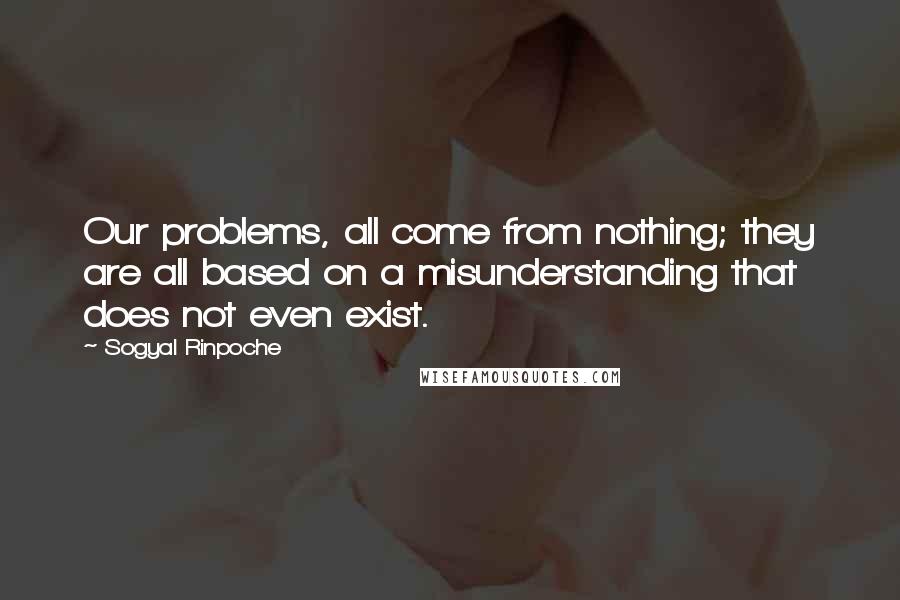 Sogyal Rinpoche Quotes: Our problems, all come from nothing; they are all based on a misunderstanding that does not even exist.