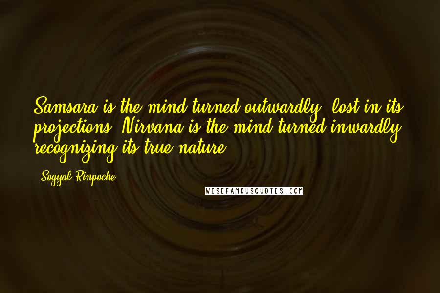 Sogyal Rinpoche Quotes: Samsara is the mind turned outwardly, lost in its projections. Nirvana is the mind turned inwardly, recognizing its true nature.