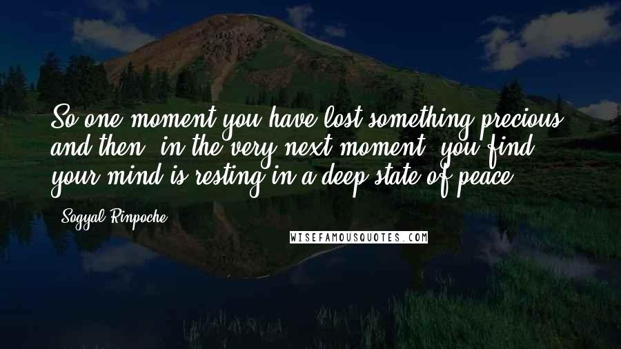 Sogyal Rinpoche Quotes: So one moment you have lost something precious, and then, in the very next moment, you find your mind is resting in a deep state of peace.