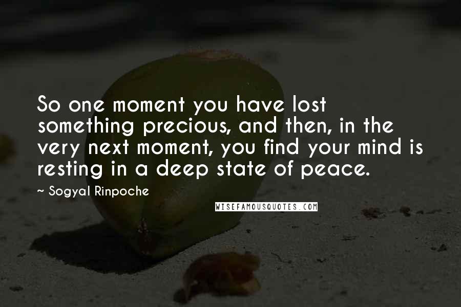 Sogyal Rinpoche Quotes: So one moment you have lost something precious, and then, in the very next moment, you find your mind is resting in a deep state of peace.