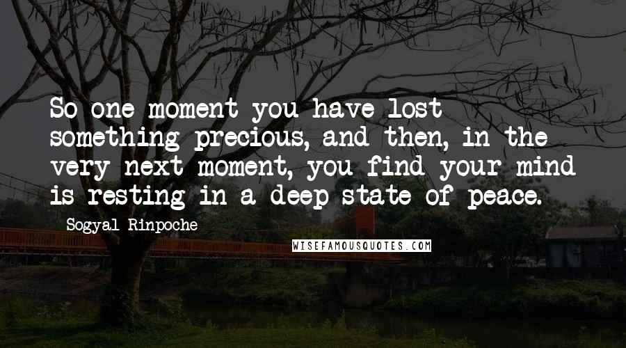 Sogyal Rinpoche Quotes: So one moment you have lost something precious, and then, in the very next moment, you find your mind is resting in a deep state of peace.