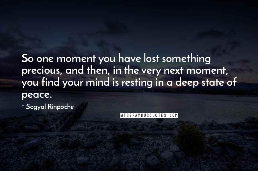 Sogyal Rinpoche Quotes: So one moment you have lost something precious, and then, in the very next moment, you find your mind is resting in a deep state of peace.