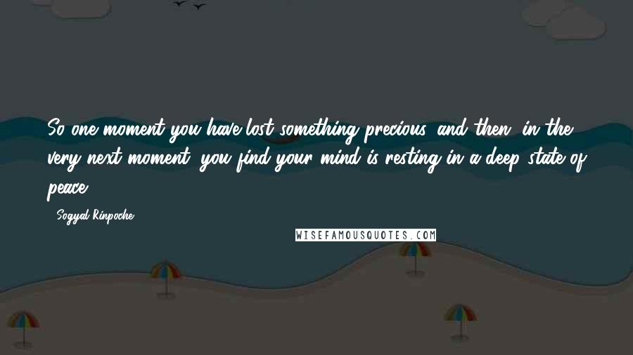 Sogyal Rinpoche Quotes: So one moment you have lost something precious, and then, in the very next moment, you find your mind is resting in a deep state of peace.