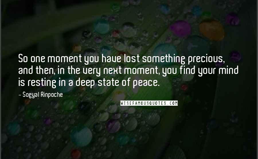 Sogyal Rinpoche Quotes: So one moment you have lost something precious, and then, in the very next moment, you find your mind is resting in a deep state of peace.
