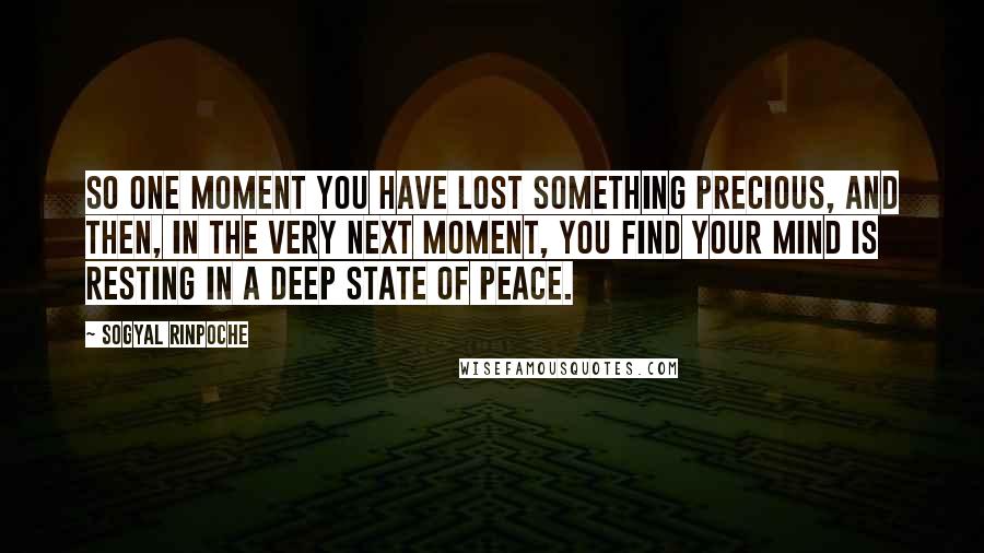 Sogyal Rinpoche Quotes: So one moment you have lost something precious, and then, in the very next moment, you find your mind is resting in a deep state of peace.