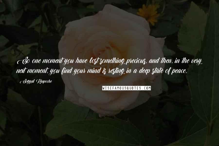 Sogyal Rinpoche Quotes: So one moment you have lost something precious, and then, in the very next moment, you find your mind is resting in a deep state of peace.