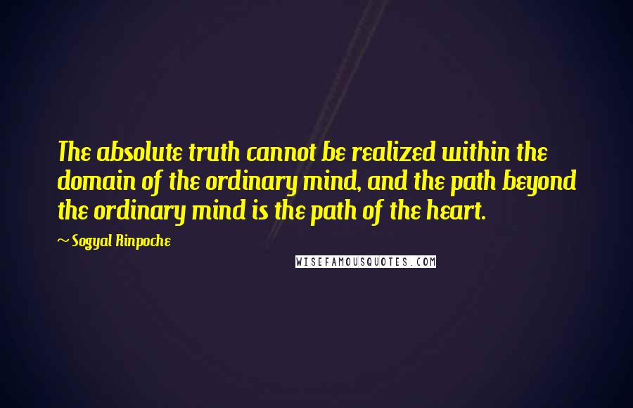 Sogyal Rinpoche Quotes: The absolute truth cannot be realized within the domain of the ordinary mind, and the path beyond the ordinary mind is the path of the heart.