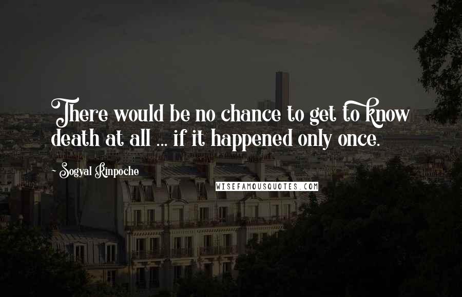 Sogyal Rinpoche Quotes: There would be no chance to get to know death at all ... if it happened only once.