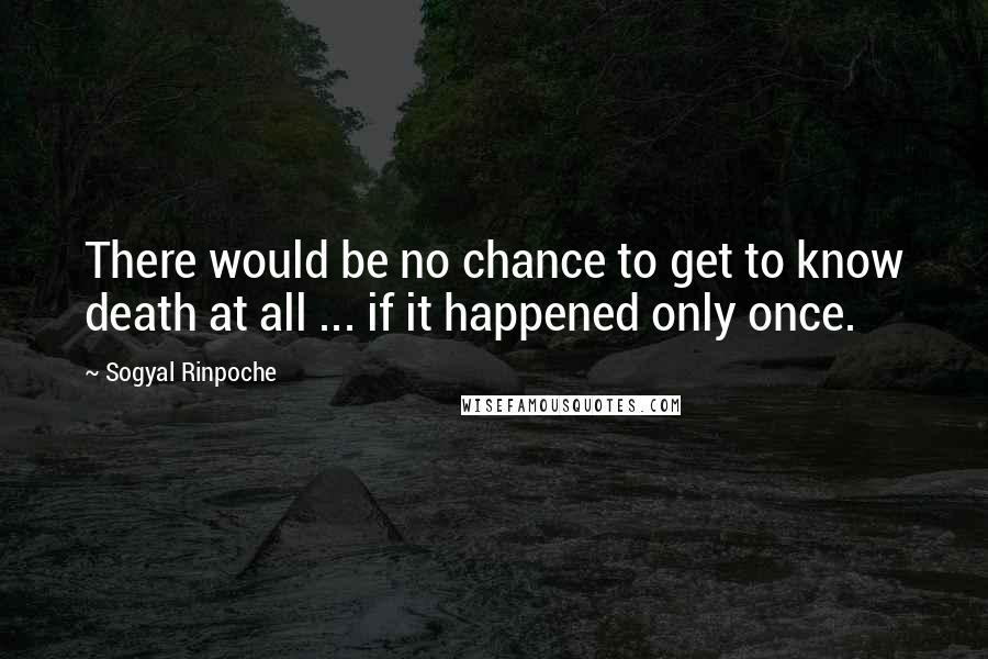 Sogyal Rinpoche Quotes: There would be no chance to get to know death at all ... if it happened only once.