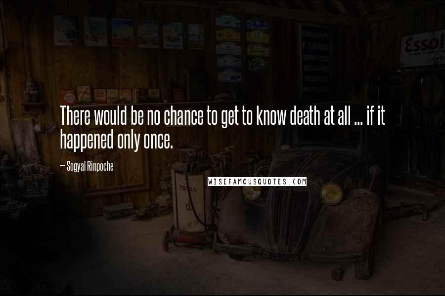 Sogyal Rinpoche Quotes: There would be no chance to get to know death at all ... if it happened only once.