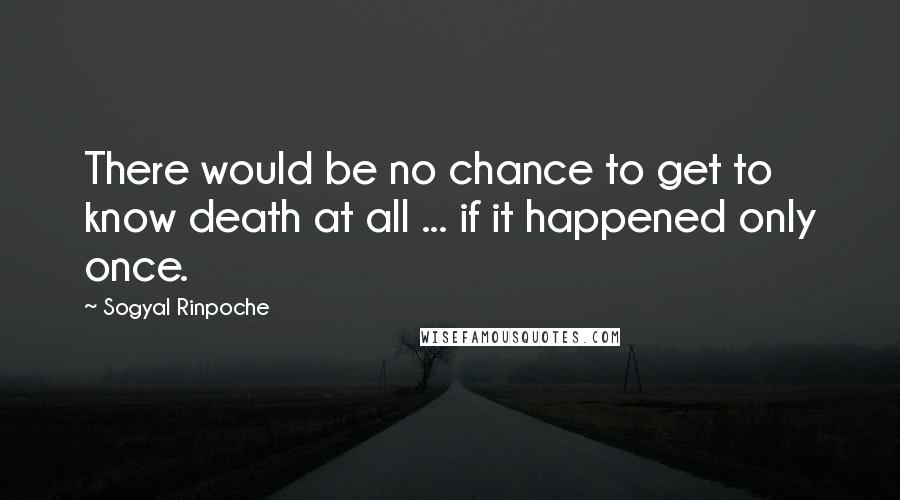 Sogyal Rinpoche Quotes: There would be no chance to get to know death at all ... if it happened only once.