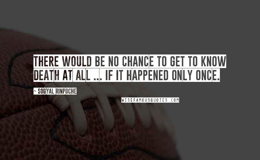 Sogyal Rinpoche Quotes: There would be no chance to get to know death at all ... if it happened only once.